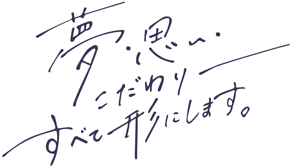 夢、思い、こだわり――。すべて形にします。